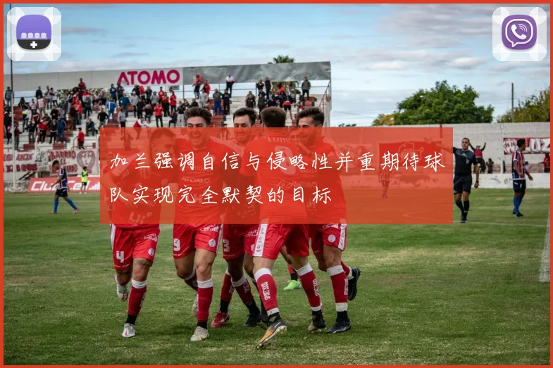 加兰强调自信与侵略性并重期待球队实现完全默契的目标