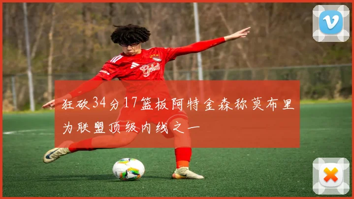 狂砍34分17篮板阿特金森称莫布里为联盟顶级内线之一